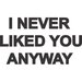 I never liked you